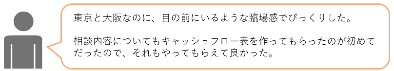東京と大阪なのに、目の前にいるような臨場感でびっくりした。相談内容についてもキャッシュフロー表を作ってもらったのが初めてだったので、それもやってもらえて良かった。