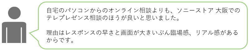 自宅のパソコンからのオンライン相談よりも、ソニーストア 大阪でのテレプレゼンス相談のほうが良いと思いました。理由はレスポンスの早さと画面が大きいぶん臨場感、リアル感があるからです。