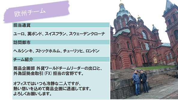 欧州チーム担当通貨　ユーロ、英ポンド、スイスフラン、スウェーデンクローナ　訪問都市　ヘルシンキ、ストックホルム、チューリッヒ、ロンドン　チーム紹介　商品企画部　外貨ワールドチームリーダーの出口と、外為証拠金取引（FX）担当の宮野です。
オフィスではいつも冷静は二人ですが、熱い思いを込めて商品企画に邁進してます。よろしくお願いします。