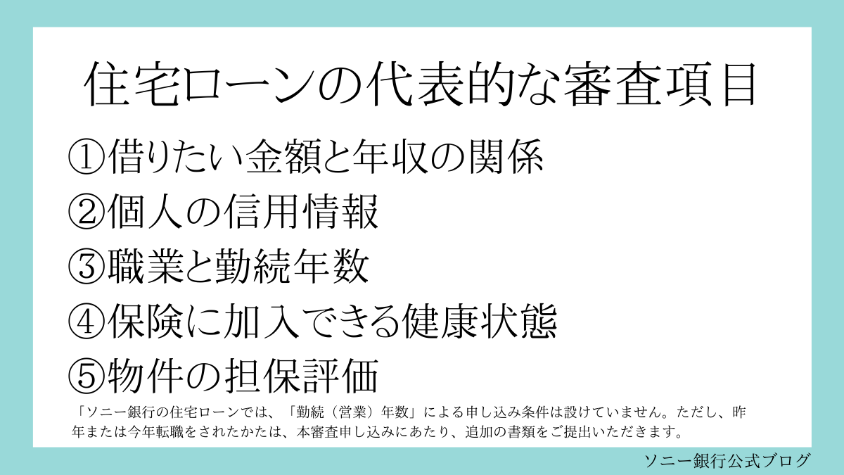 住宅ローンの代表的な審査項目
①借りたい金額と年収の関係
②個人の信用情報
③職業と勤続年数
④保険に加入できる健康状態
⑤物件の担保評価
ソニー銀行の住宅ローンでは、「勤続（営業）年数」による申し込み条件は設けていません。
ただし、昨年または今年転職をされたかたは、本審査申し込みにあたり、追加の書類をご提出いただきます。