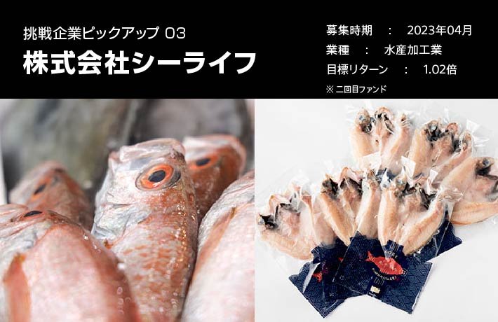 挑戦企業ピックアップ03株式会社シーライフ。募集時期、2023年4月。業種、水産加工業。目標リターン、1.02倍。※二回目ファンド