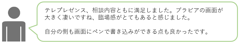 テレプレゼンス、相談内容ともに満足しました。ブラビアの画面が大きく凄いですね、臨場感がとてもあると感じました。自分の側も画面にペンで書き込みができる点も良かったです。